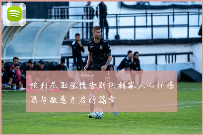 帕利尼亚深情告别热刺家人心怀感恩与敬意开启新篇章