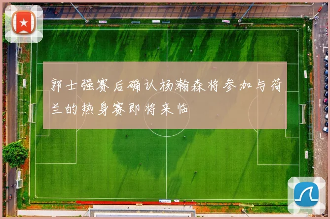 郭士强赛后确认杨瀚森将参加与荷兰的热身赛即将来临