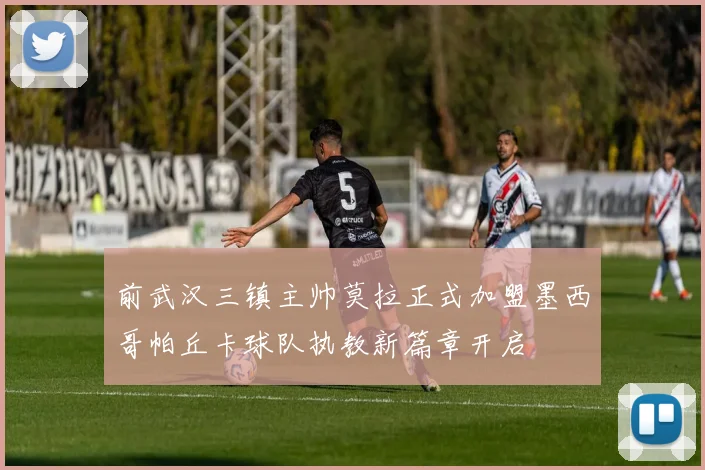 前武汉三镇主帅莫拉正式加盟墨西哥帕丘卡球队执教新篇章开启