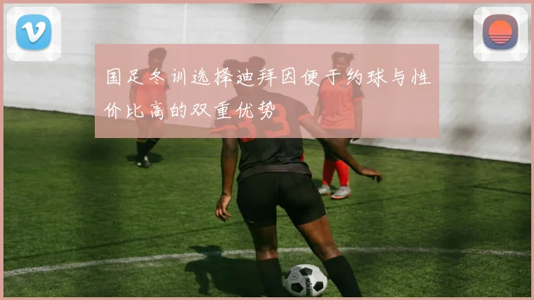 国足冬训选择迪拜因便于约球与性价比高的双重优势