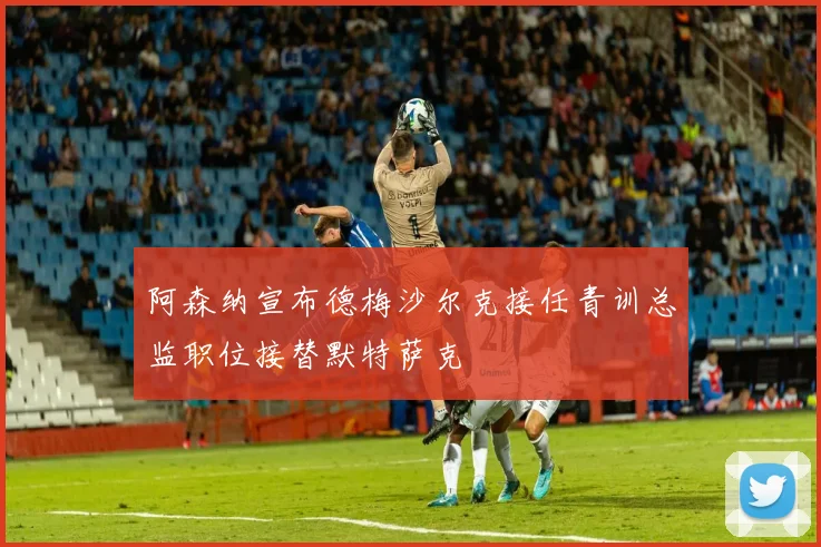 阿森纳宣布德梅沙尔克接任青训总监职位接替默特萨克