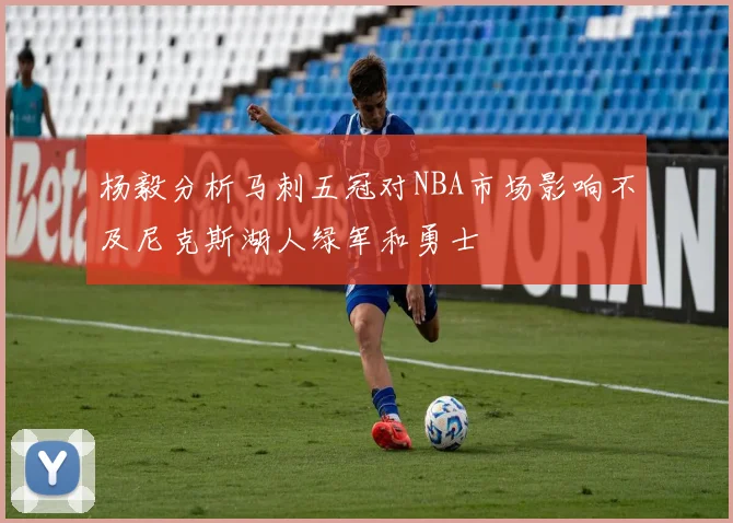 杨毅分析马刺五冠对NBA市场影响不及尼克斯湖人绿军和勇士