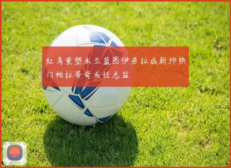 红鸟重塑米兰蓝图伊劳拉成新帅热门帕拉蒂奇或任总监