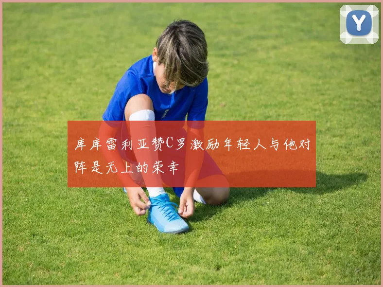 库库雷利亚赞C罗激励年轻人与他对阵是无上的荣幸