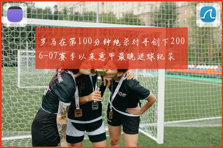 罗马在第100分钟绝杀对手创下2006-07赛季以来意甲最晚进球纪录