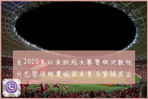 自2020年以来欧冠决赛晋级次数统计巴黎领跑曼城国米皇马紧随其后