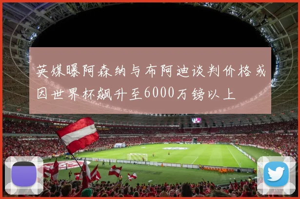 英媒曝阿森纳与布阿迪谈判价格或因世界杯飙升至6000万镑以上
