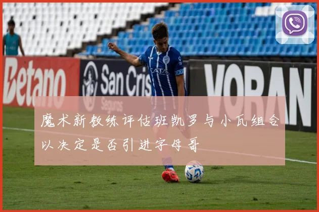 魔术新教练评估班凯罗与小瓦组合以决定是否引进字母哥