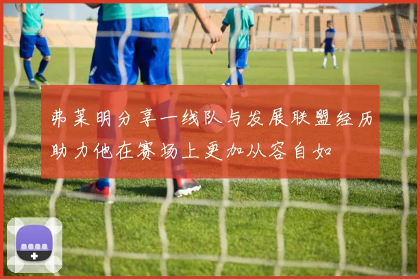 弗莱明分享一线队与发展联盟经历助力他在赛场上更加从容自如