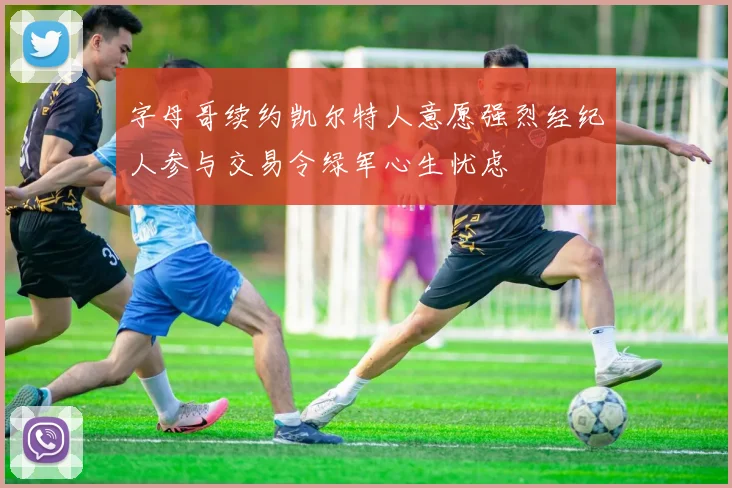 字母哥续约凯尔特人意愿强烈经纪人参与交易令绿军心生忧虑