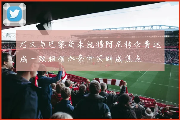 尤文与巴黎尚未就穆阿尼转会费达成一致租借加条件买断成焦点