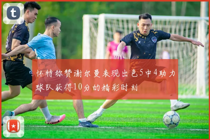 怀特称赞谢尔曼表现出色5中4助力球队获得10分的精彩时刻