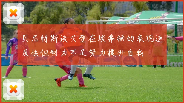 贝尼特斯谈戈登在埃弗顿的表现速度快但耐力不足努力提升自我