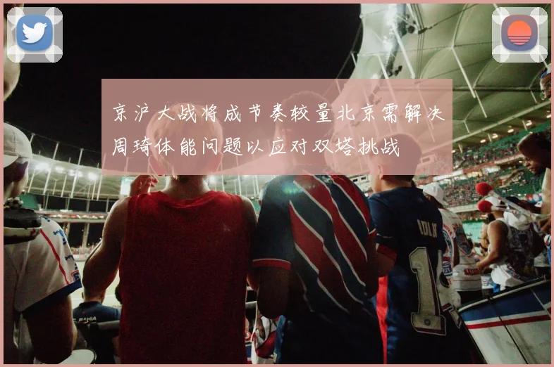 京沪大战将成节奏较量北京需解决周琦体能问题以应对双塔挑战