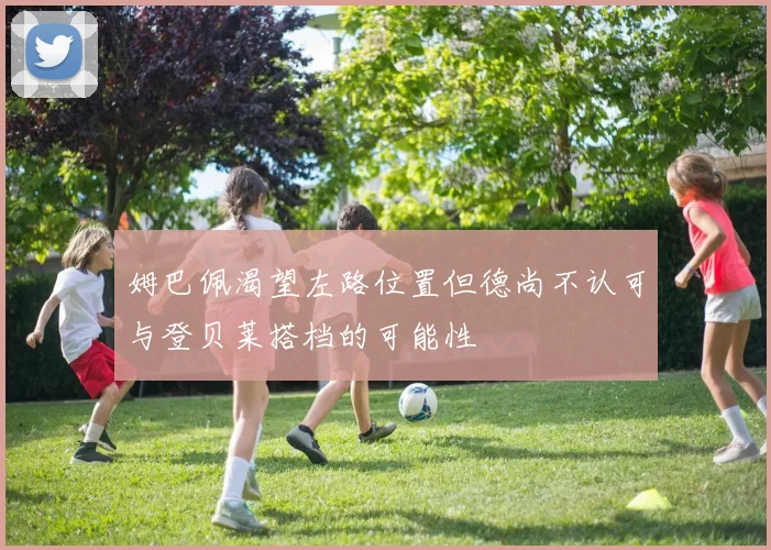 姆巴佩渴望左路位置但德尚不认可与登贝莱搭档的可能性